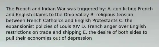 The French and Indian War was triggered by: A. conflicting French and English claims to the Ohio Valley B. religious tension between French Catholics and English Protestants C. the expansionist policies of Louis XIV D. French anger over English restrictions on trade and shipping E. the desire of both sides to pull their economies out of depression