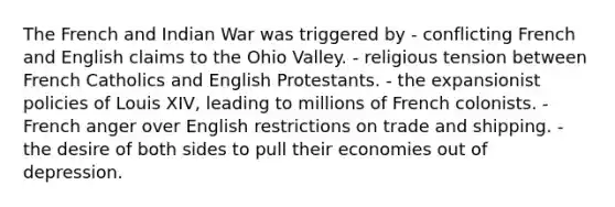 The French and Indian War was triggered by - conflicting French and English claims to the Ohio Valley. - religious tension between French Catholics and English Protestants. - the expansionist policies of Louis XIV, leading to millions of French colonists. - French anger over English restrictions on trade and shipping. - the desire of both sides to pull their economies out of depression.