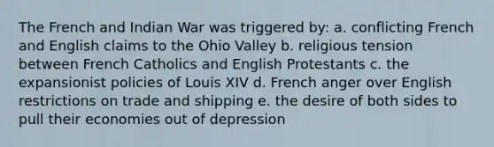 The French and Indian War was triggered by: a. conflicting French and English claims to the Ohio Valley b. religious tension between French Catholics and English Protestants c. the expansionist policies of Louis XIV d. French anger over English restrictions on trade and shipping e. the desire of both sides to pull their economies out of depression