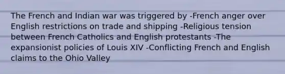 The French and Indian war was triggered by -French anger over English restrictions on trade and shipping -Religious tension between French Catholics and English protestants -The expansionist policies of Louis XIV -Conflicting French and English claims to the Ohio Valley