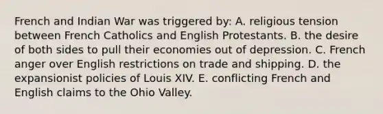 French and Indian War was triggered by: A. religious tension between French Catholics and English Protestants. B. the desire of both sides to pull their economies out of depression. C. French anger over English restrictions on trade and shipping. D. the expansionist policies of Louis XIV. E. conflicting French and English claims to the Ohio Valley.