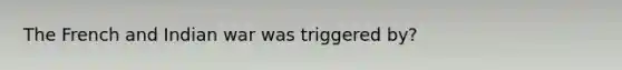 The French and Indian war was triggered by?