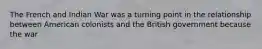 The French and Indian War was a turning point in the relationship between American colonists and the British government because the war