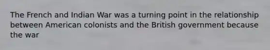 The French and Indian War was a turning point in the relationship between American colonists and the British government because the war