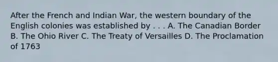 After the French and Indian War, the western boundary of the English colonies was established by . . . A. The Canadian Border B. The Ohio River C. The Treaty of Versailles D. The Proclamation of 1763