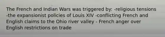 The French and Indian Wars was triggered by: -religious tensions -the expansionist policies of Louis XIV -conflicting French and English claims to the Ohio river valley - French anger over English restrictions on trade