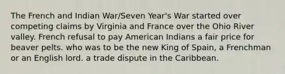 The French and Indian War/Seven Year's War started over competing claims by Virginia and France over the Ohio River valley. French refusal to pay American Indians a fair price for beaver pelts. who was to be the new King of Spain, a Frenchman or an English lord. a trade dispute in the Caribbean.