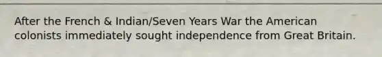 After the French & Indian/Seven Years War the American colonists immediately sought independence from Great Britain.