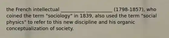 the French intellectual __________ ___________ (1798-1857), who coined the term "sociology" in 1839, also used the term "social physics" to refer to this new discipline and his organic conceptualization of society.