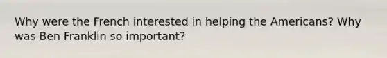 Why were the French interested in helping the Americans? Why was Ben Franklin so important?