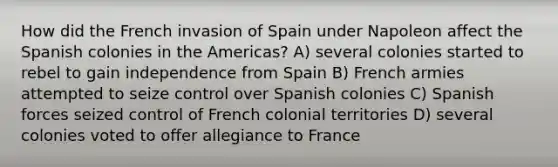 How did the French invasion of Spain under Napoleon affect the Spanish colonies in the Americas? A) several colonies started to rebel to gain independence from Spain B) French armies attempted to seize control over Spanish colonies C) Spanish forces seized control of French colonial territories D) several colonies voted to offer allegiance to France