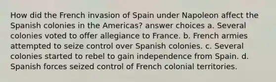 How did the French invasion of Spain under Napoleon affect the Spanish colonies in the Americas? answer choices a. Several colonies voted to offer allegiance to France. b. French armies attempted to seize control over Spanish colonies. c. Several colonies started to rebel to gain independence from Spain. d. Spanish forces seized control of French colonial territories.