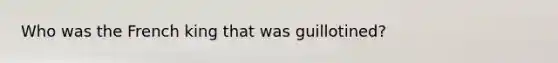 Who was the French king that was guillotined?
