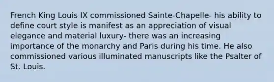 French King Louis IX commissioned Sainte-Chapelle- his ability to define court style is manifest as an appreciation of visual elegance and material luxury- there was an increasing importance of the monarchy and Paris during his time. He also commissioned various illuminated manuscripts like the Psalter of St. Louis.