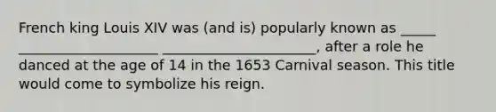 French king Louis XIV was (and is) popularly known as _____ ____________________ ______________________, after a role he danced at the age of 14 in the 1653 Carnival season. This title would come to symbolize his reign.