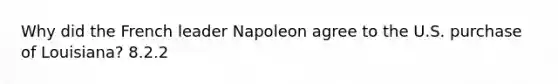 Why did the French leader Napoleon agree to the U.S. purchase of Louisiana? 8.2.2