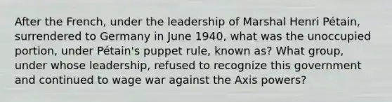 After the French, under the leadership of Marshal Henri Pétain, surrendered to Germany in June 1940, what was the unoccupied portion, under Pétain's puppet rule, known as? What group, under whose leadership, refused to recognize this government and continued to wage war against the Axis powers?