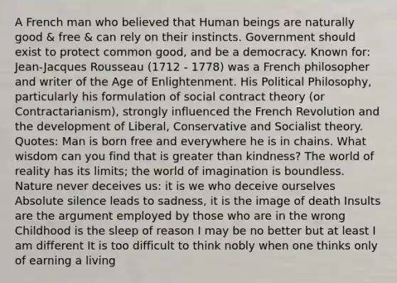 A French man who believed that Human beings are naturally good & free & can rely on their instincts. Government should exist to protect common good, and be a democracy. Known for: Jean-Jacques Rousseau (1712 - 1778) was a French philosopher and writer of the Age of Enlightenment. His Political Philosophy, particularly his formulation of social contract theory (or Contractarianism), strongly influenced the French Revolution and the development of Liberal, Conservative and Socialist theory. Quotes: Man is born free and everywhere he is in chains. What wisdom can you find that is greater than kindness? The world of reality has its limits; the world of imagination is boundless. Nature never deceives us: it is we who deceive ourselves Absolute silence leads to sadness, it is the image of death Insults are the argument employed by those who are in the wrong Childhood is the sleep of reason I may be no better but at least I am different It is too difficult to think nobly when one thinks only of earning a living