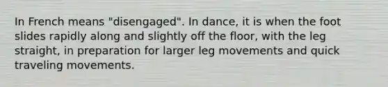 In French means "disengaged". In dance, it is when the foot slides rapidly along and slightly off the floor, with the leg straight, in preparation for larger leg movements and quick traveling movements.