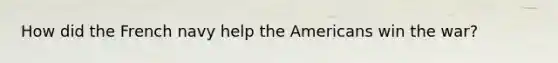 How did the French navy help the Americans win the war?