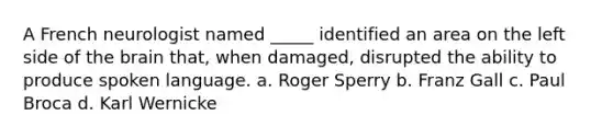 A French neurologist named _____ identified an area on the left side of the brain that, when damaged, disrupted the ability to produce spoken language. a. Roger Sperry b. Franz Gall c. Paul Broca d. Karl Wernicke