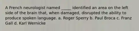 A French neurologist named _____ identified an area on the left side of the brain that, when damaged, disrupted the ability to produce spoken language. a. Roger Sperry b. Paul Broca c. Franz Gall d. Karl Wernicke