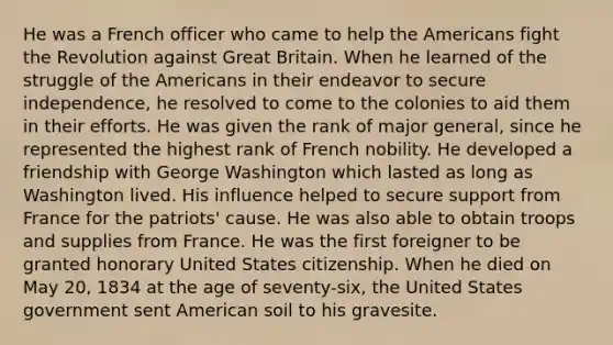 He was a French officer who came to help the Americans fight the Revolution against Great Britain. When he learned of the struggle of the Americans in their endeavor to secure independence, he resolved to come to the colonies to aid them in their efforts. He was given the rank of major general, since he represented the highest rank of French nobility. He developed a friendship with George Washington which lasted as long as Washington lived. His influence helped to secure support from France for the patriots' cause. He was also able to obtain troops and supplies from France. He was the first foreigner to be granted honorary United States citizenship. When he died on May 20, 1834 at the age of seventy-six, the United States government sent American soil to his gravesite.