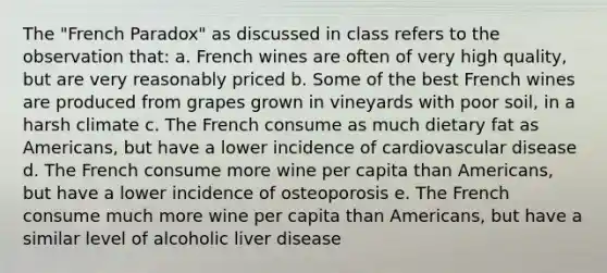 The "French Paradox" as discussed in class refers to the observation that: a. French wines are often of very high quality, but are very reasonably priced b. Some of the best French wines are produced from grapes grown in vineyards with poor soil, in a harsh climate c. The French consume as much dietary fat as Americans, but have a lower incidence of cardiovascular disease d. The French consume more wine per capita than Americans, but have a lower incidence of osteoporosis e. The French consume much more wine per capita than Americans, but have a similar level of alcoholic liver disease