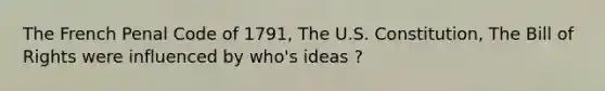 The French Penal Code of 1791, The U.S. Constitution, The Bill of Rights were influenced by who's ideas ?