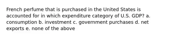 French perfume that is purchased in the United States is accounted for in which expenditure category of U.S. GDP? a. consumption b. investment c. government purchases d. net exports e. none of the above