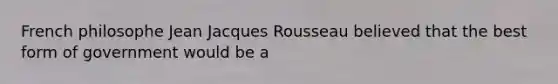 French philosophe Jean Jacques Rousseau believed that the best form of government would be a