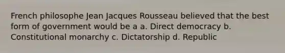 French philosophe Jean Jacques Rousseau believed that the best form of government would be a a. Direct democracy b. Constitutional monarchy c. Dictatorship d. Republic