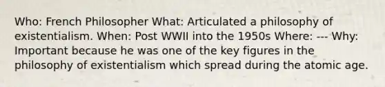 Who: French Philosopher What: Articulated a philosophy of existentialism. When: Post WWII into the 1950s Where: --- Why: Important because he was one of the key figures in the philosophy of existentialism which spread during the atomic age.