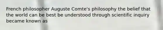 French philosopher Auguste Comte's philosophy the belief that the world can be best be understood through scientific inquiry became known as