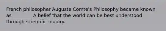 French philosopher Auguste Comte's Philosophy became known as ________ A belief that the world can be best understood through scientific inquiry.