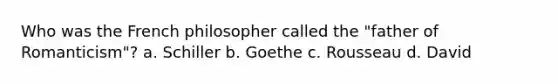 Who was the French philosopher called the "father of Romanticism"? a. Schiller b. Goethe c. Rousseau d. David