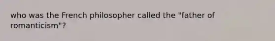 who was the French philosopher called the "father of romanticism"?