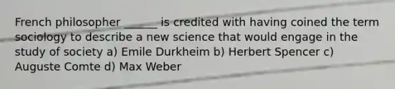 French philosopher ______ is credited with having coined the term sociology to describe a new science that would engage in the study of society a) Emile Durkheim b) Herbert Spencer c) Auguste Comte d) Max Weber