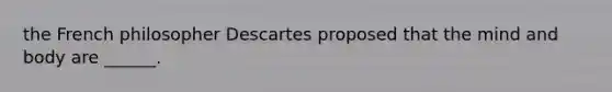 the French philosopher Descartes proposed that the mind and body are ______.