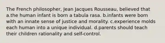 The French philosopher, Jean Jacques Rousseau, believed that a.the human infant is born a tabula rasa. b.infants were born with an innate sense of justice and morality. c.experience molds each human into a unique individual. d.parents should teach their children rationality and self-control.