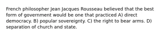 French philosopher Jean Jacques Rousseau believed that the best form of government would be one that practiced A) direct democracy. B) popular sovereignty. C) the right to bear arms. D) separation of church and state.