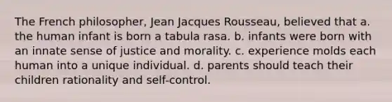 The French philosopher, Jean Jacques Rousseau, believed that a. the human infant is born a tabula rasa. b. infants were born with an innate sense of justice and morality. c. experience molds each human into a unique individual. d. parents should teach their children rationality and self-control.