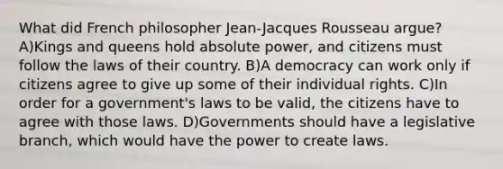 What did French philosopher Jean-Jacques Rousseau argue? A)Kings and queens hold absolute power, and citizens must follow the laws of their country. B)A democracy can work only if citizens agree to give up some of their individual rights. C)In order for a government's laws to be valid, the citizens have to agree with those laws. D)Governments should have a legislative branch, which would have the power to create laws.