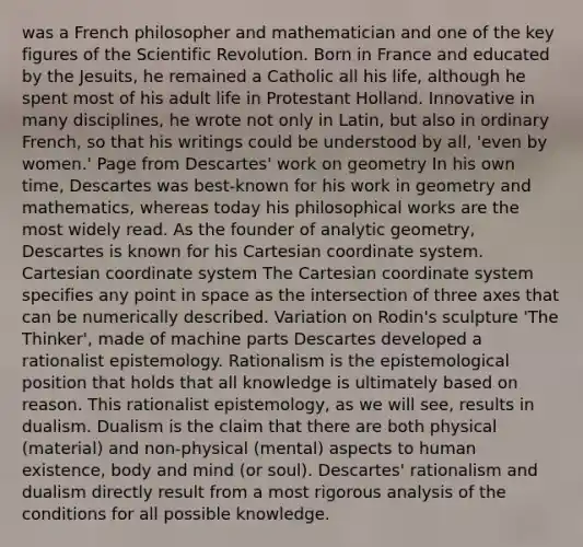 was a French philosopher and mathematician and one of the key figures of the Scientific Revolution. Born in France and educated by the Jesuits, he remained a Catholic all his life, although he spent most of his adult life in Protestant Holland. Innovative in many disciplines, he wrote not only in Latin, but also in ordinary French, so that his writings could be understood by all, 'even by women.' Page from Descartes' work on geometry In his own time, Descartes was best-known for his work in geometry and mathematics, whereas today his philosophical works are the most widely read. As the founder of analytic geometry, Descartes is known for his Cartesian coordinate system. Cartesian coordinate system The Cartesian coordinate system specifies any point in space as the intersection of three axes that can be numerically described. Variation on Rodin's sculpture 'The Thinker', made of machine parts Descartes developed a rationalist epistemology. Rationalism is the epistemological position that holds that all knowledge is ultimately based on reason. This rationalist epistemology, as we will see, results in dualism. Dualism is the claim that there are both physical (material) and non-physical (mental) aspects to human existence, body and mind (or soul). Descartes' rationalism and dualism directly result from a most rigorous analysis of the conditions for all possible knowledge.