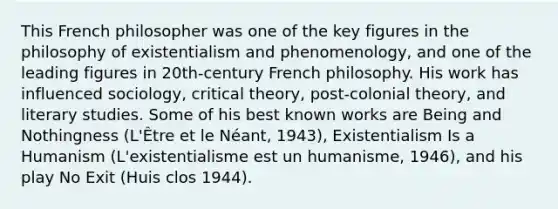 This French philosopher was one of the key figures in the philosophy of existentialism and phenomenology, and one of the leading figures in 20th-century French philosophy. His work has influenced sociology, critical theory, post-colonial theory, and literary studies. Some of his best known works are Being and Nothingness (L'Être et le Néant, 1943), Existentialism Is a Humanism (L'existentialisme est un humanisme, 1946), and his play No Exit (Huis clos 1944).