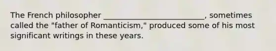The French philosopher __________________________, sometimes called the "father of Romanticism," produced some of his most significant writings in these years.