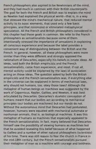 French philosophers also aspired to be Newtonians of the mind, and they had much in common with their British counterparts. The goal for both the French and British was to explain the mind as Newton had explained the physical world—that is, in a way that stressed the mind's mechanical nature, that reduced mental activity to its basic elements, that used only a few basic principles, and that minimized or eliminated metaphysical speculation. All the French and British philosophers considered in this chapter had these goals in common. We refer to the French philosophers as sensationalists because some of them intentionally stressed the importance of sensations in explaining all conscious experience and because the label provides a convenient way of distinguishing between the British and the French. In general, however, all these philosophers were more similar than they were different and strongly opposed the rationalism of Descartes, especially his beliefs in innate ideas. All ideas, said both the British empiricists and the French sensationalists, came from experience, and most, if not all, mental activity could be explained by the laws of association acting on those ideas. The question asked by both the British empiricists and the French sensationalists was, if everything else in the universe can be explained in terms of mechanical laws, why should not humans, too, obey those laws? Although the metaphor of human beings as machines was suggested by the work of Copernicus, Kepler, Galileo, and Newton, it was best articulated by Descartes. Descartes's dualistic conception of humans meant that our bodies act according to mechanical principles (our bodies are machines) but our minds do not. Without the autonomous mind that Descartes had postulated, however, humans were equated with mechanical automata or nonhuman animals, that is, as biological machines. It was this metaphor of humans as machines that especially appealed to the French sensationalists. In fact, many believed that Descartes himself saw the possibility of viewing humans as machines but that he avoided revealing this belief because of what happened to Galileo and a number of other natural philosophers (scientists) of his time. There was still reason to fear the church in France in the mid-18th century, but the French sensationalists pursued their metaphor of man as a machine with courage and boldness.