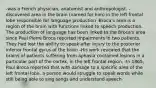 -was a French physician, anatomist and anthropologist. -discovered area in the brain (named for him) in the left frontal lobe responsible for language production -Broca's area is a region of the brain with functions linked to speech production. The production of language has been linked to the Broca's area since Paul Pierre Broca reported impairments in two patients. They had lost the ability to speak after injury to the posterior inferior frontal gyrus of the brain -His work revealed that the brains of patients suffering from aphasia contained lesions in a particular part of the cortex, in the left frontal region. -In 1865, Paul Broca reported that with damage to a specific area of the left frontal lobe, a person would struggle to speak words while still being able to sing songs and understand speech