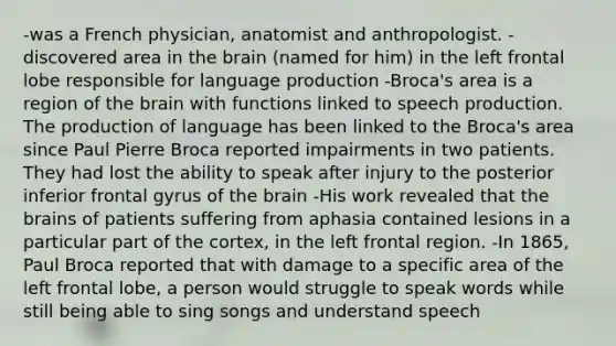 -was a French physician, anatomist and anthropologist. -discovered area in the brain (named for him) in the left frontal lobe responsible for language production -Broca's area is a region of the brain with functions linked to speech production. The production of language has been linked to the Broca's area since Paul Pierre Broca reported impairments in two patients. They had lost the ability to speak after injury to the posterior inferior frontal gyrus of the brain -His work revealed that the brains of patients suffering from aphasia contained lesions in a particular part of the cortex, in the left frontal region. -In 1865, Paul Broca reported that with damage to a specific area of the left frontal lobe, a person would struggle to speak words while still being able to sing songs and understand speech