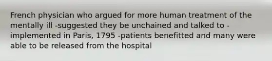 French physician who argued for more human treatment of the mentally ill -suggested they be unchained and talked to -implemented in Paris, 1795 -patients benefitted and many were able to be released from the hospital